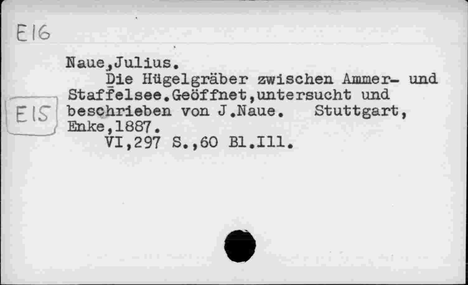 ﻿Е!6
KauejJulius.
Die Hügelgräber zwischen Ammer- und Staffelsee.Geöffnet,untersucht und beschrieben von J.Naue. Stuttgart, Enke,1887.
VI,297 S.,6O Bl.Ill.